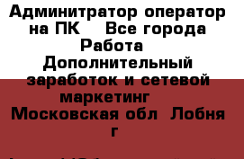 Админитратор-оператор на ПК  - Все города Работа » Дополнительный заработок и сетевой маркетинг   . Московская обл.,Лобня г.